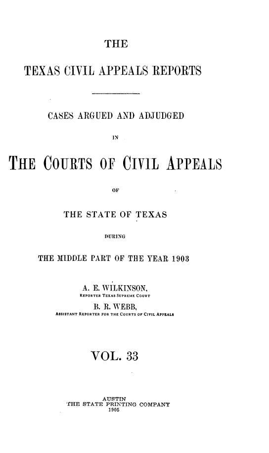 handle is hein.statereports/texcvapp0033 and id is 1 raw text is: THE
TEXAS CIVIL APPEALS REPORTS
CASES ARGUED AND ADJUDGED
IN
THE COURTS OF CIVIL APPEALS
OF

THE STATE OF TEXAS
DURING
THE MIDDLE PART OF THE YEAR 1903

A. E. WILKINSON,
REPORTER TEXAS SUPREIME COURT
B. R. WEBB,
ASSISTANT REPORTER FOR THE COURTS OF CIVIL APPEALS
VOL. 33
AUSTIN
THE STATE PRINTING COMPANY
1905


