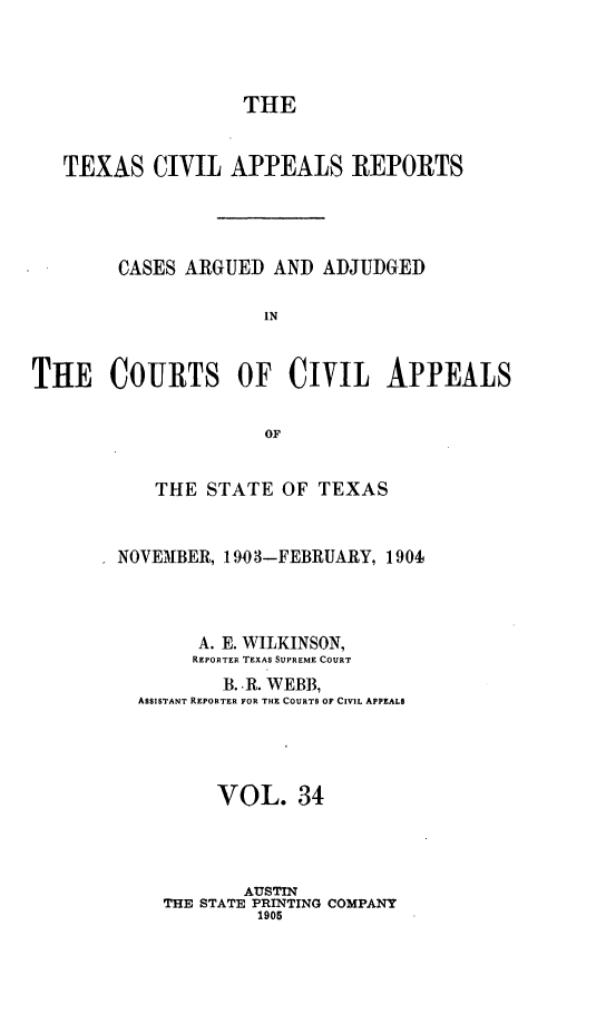 handle is hein.statereports/texcvapp0034 and id is 1 raw text is: THE
TEXAS CIVIL APPEALS REPORTS
CASES ARGUED AND ADJUDGED
IN
THE COURTS OF CIVIL APPEALS
OF

THE STATE OF TEXAS
NOVEMBER, 1903-FEBRUARY, 1904
A. E. WILKINSON,
REPORTER TEXAS SUPREME COURT
B. R. WEBB,
ASSISTANT REPORTER FOR THE COURTS OF CIVIL APPEALS
VOL. 34
AUSTIN
THE STATE PRINTING COMPANY
1905


