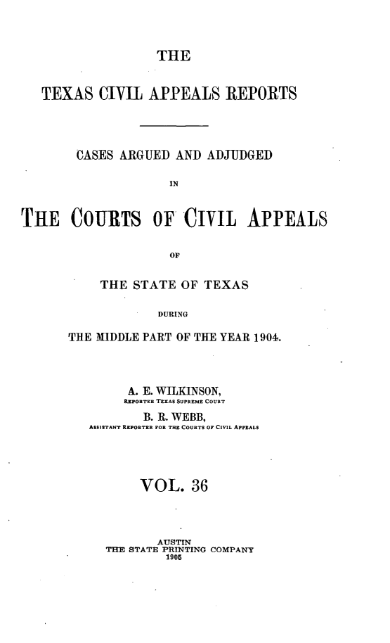 handle is hein.statereports/texcvapp0036 and id is 1 raw text is: THE
TEXAS CIVIL APPEALS REPORTS
CASES ARGUED AND ADJUDGED
IN
THE COURTS OF CIVIL APPEALS
OF

THE STATE OF TEXAS
DURING
TRE MIDDLE PART OF THE YEAR 1904.

A. E. WILKINSON,
REPORTER TEXAS SUPREME COURT
B. R. WEBB,
ASSISTANT REPORTER FOR THE COURTS OF CIVIL APPEALS
VOL. 36
ATJSTIN
THE STATE PRINTING COMPANY
1905


