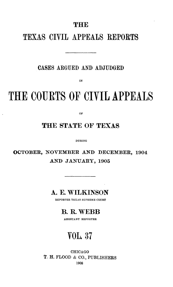 handle is hein.statereports/texcvapp0037 and id is 1 raw text is: THE

TEXAS CIVIL APPEALS REPORTS
CASES ARGUED AND ADJUDGED
IN
THE COURTS OF CIVIL APPEALS
OF
THE STATE OF TEXAS
DURING
OCTOBER, NOVEMBER AND DECEMBER, 1904
AND JANUARY, 1905
A. E. WILKINSON
REPORTER TEXAS SUPREME COURT
B. R. WEBB
ASSISTANT REPORTER
VOL. 37
CHICAGO
T. H. FLOOD & CO., PUBLISHERS
1908



