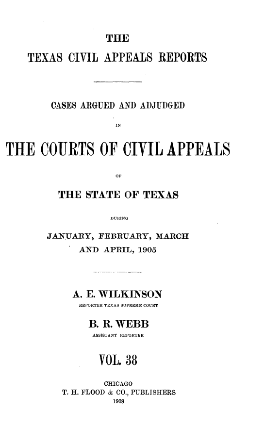 handle is hein.statereports/texcvapp0038 and id is 1 raw text is: THE

TEXAS CIVIL APPEALS REPORTS
CASES ARGUED AND ADJUDGED
IN
THE COURTS OF CIVIL APPEALS
OF

THE STATE OF TEXAS,
DURING
JANUARY, FEBRUARY, MARCH
AND APRIL, 1905
A. E. WILKINSON
REPORTER TEXAS SUPREME COURT
B. R. WEBB
ASSISTANT REPORTER
VOL. 38
CHICAGO
T. H. FLOOD & CO., PUBLISHERS
1908


