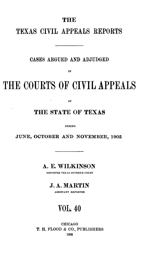 handle is hein.statereports/texcvapp0040 and id is 1 raw text is: THE

TEXAS CIVIL APPEALS REPORTS
CASES ARGUED AND ADJUDGED
IN
THE COURTS OF CIVIL APPEALS
OF
THE STATE OF TEXAS
DURING
JUNE, OCTOBER AND NOVEMBER, 1905

A. E. WILKINSON
REPORTER TEXAS SUPREME COURT
J. A. MARTIN
ASSISTANT REPORTER
VOL. 40
CHICAGO
T. H. FLOOD & CO., PUBLISHERS
1908


