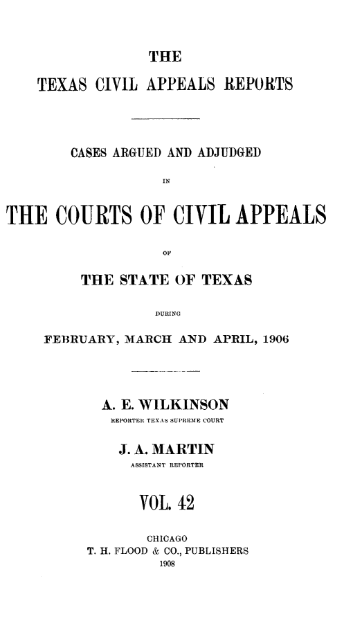 handle is hein.statereports/texcvapp0042 and id is 1 raw text is: THE

TEXAS CIVIL APPEALS REPORTS
CASES ARGUED AND ADJUDGED
IN
THE COURTS OF CIVIL APPEALS
OF

THE STATE OF TEXAS
DURING
FEB3RUARY, MIARCHI AND APRIL, 1906

A. E. WILKINSON
REPORTER TEXAS SUPRENME COURT
J. A. MARTIN
ASSISTANT REPORTER
VOL. 42
CHICAGO
T. H. FLOOD & CO., PUBLISHERS
1908


