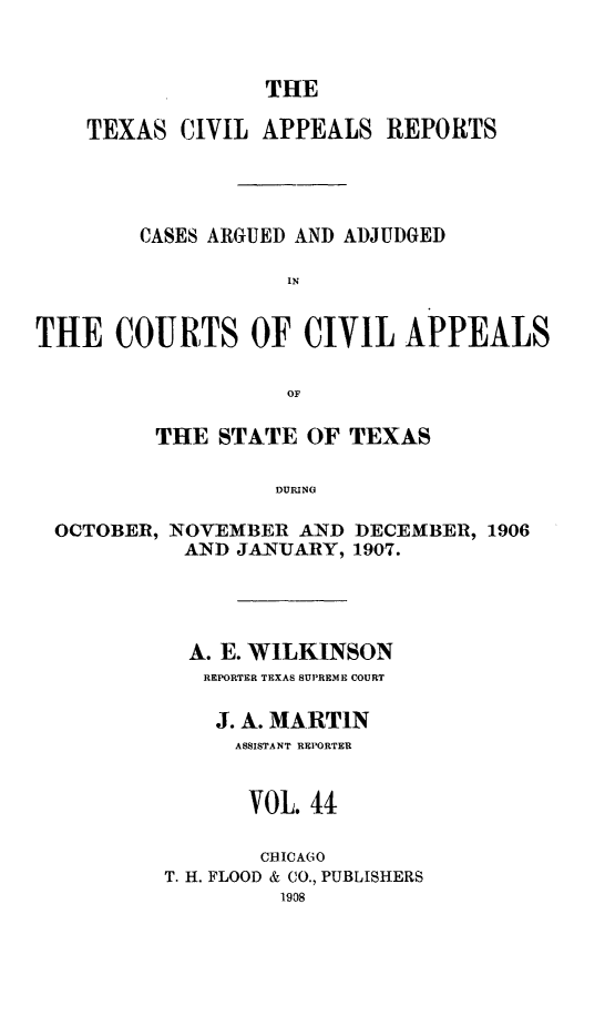 handle is hein.statereports/texcvapp0044 and id is 1 raw text is: THE

TEXAS CIVIL APPEALS REPORTS
CASES ARGUED AND ADJUDGED
IN
THE COURTS OF CIVIL APPEALS
OF
THE STATE OF TEXAS
DURING
OCTOBER, NOVEMBER AND DECEMBER, 1906
AND JANUARY, 1907.

A. E. WILKINSON
REPORTER TEXAS SUPREME COURT
J. A. MARTIN
ASSISTANT REPORTER
VOL. 44
CHICAGO
T. H. FLOOD & CO., PUBLISHERS
1908


