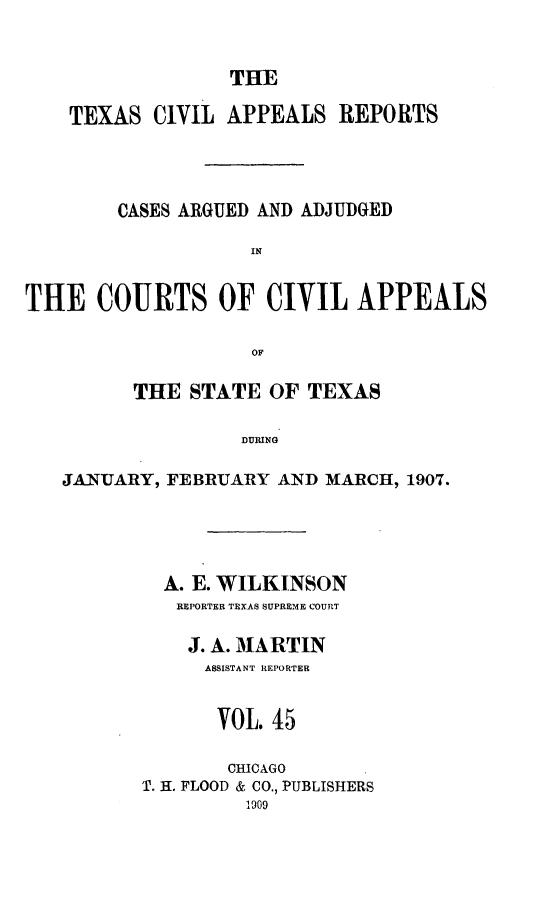 handle is hein.statereports/texcvapp0045 and id is 1 raw text is: THE

TEXAS CIVIL APPEALS REPORTS
CASES ARGUED AND ADJUDGED
IN
THE COURTS OF CIVIL APPEALS
OF
THE STATE OF TEXAS
JURING
JANUARY, FEBRUARY AND MARCH, 1907.

A. E. WILKINSON
REPORTER TEXAS SUPREME COURT
J. A. MARTIN
ASSISTANT REPORTER
VOL. 45
CHICAGO
T. H. FLOOD & CO., PUBLISHERS
1909


