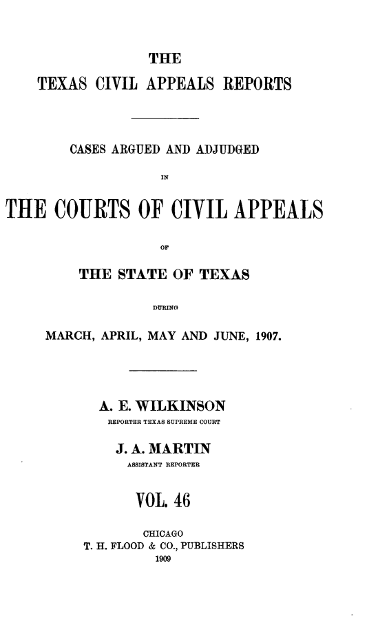 handle is hein.statereports/texcvapp0046 and id is 1 raw text is: THE

TEXAS CIVIL APPEALS REPORTS
CASES ARGUED AND ADJUDGED
IN
THE COURTS OF CIVIL APPEALS
OF

THE STATE OF TEXAS
DURIN D,
MARCH, APRIL, MAY AND JUNE, 1907.

A. E. WILKINSON
REPORTER TEXAS SUPREME COURT
J. A. MARTIN
ASSISTANT REPORTER
VOL. 46
CHICAGO
T. H. FLOOD & CO., PUBLISHERS
1909


