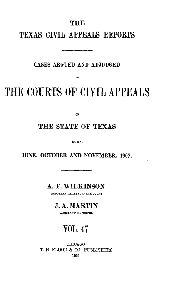 handle is hein.statereports/texcvapp0047 and id is 1 raw text is: THE

TEXAS CIVIL APPEALS REPORTS
CASES ARGUED AND ADJUDGED
IN
THE COURTS OF CIVIL APPEALS
OF~

THE STATE OF TEXAS
DURING
JUNE, OCTOBER AND NOVEMBER, 1907.

A. E. WILKINSON
REPORTER TEXAS SUPREME COURT
J. A. MARTIN
ASSISTANT REPORTER
VOL. 47
CHICAGO
T. H. FLOOD & CO., PUBLISHERS
1909


