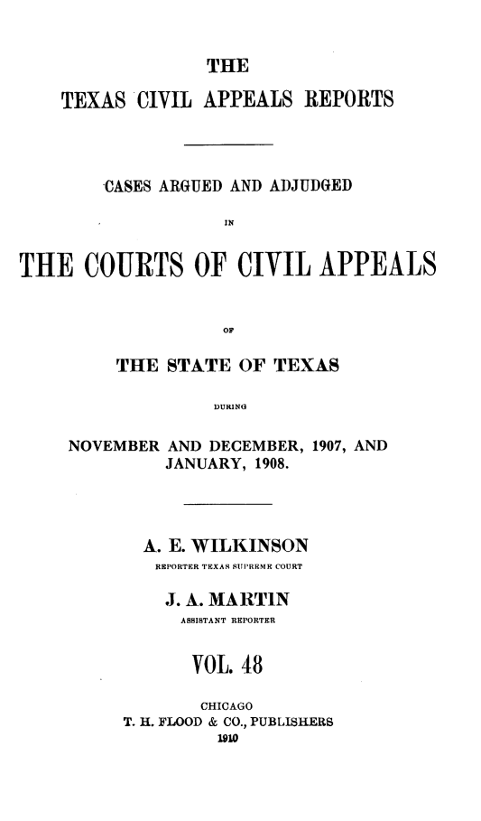 handle is hein.statereports/texcvapp0048 and id is 1 raw text is: THE

TEXAS CIVIL APPEALS REPORTS
CASES ARGUED AND ADJUDGED
THE COURTS OF CIVIL APPEALS
OF

THE STATE OF TEXAS
DURING
NOVEMBER AND DECEMBER, 1907, AND
JANUARY, 1908.

A. E. WILKINSON
REPORTER TEXAR SUPREME COURT
J. A. MARTIN
ASSISTANT REPORTER
VOL. 48
CHICAGO
T. H. FLOOD & CO., PUBLISHERS
1910


