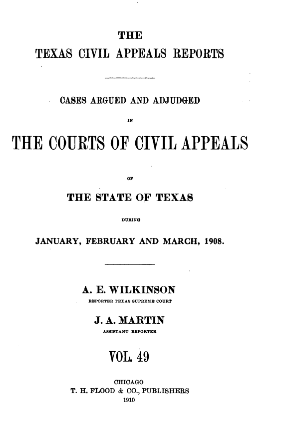 handle is hein.statereports/texcvapp0049 and id is 1 raw text is: THE

TEXAS CIVIL APPEALS REPORTS
CASES ARGUED AND ADJUDGED
IN
THE COURTS OF CIVIL APPEALS
OF
THE STATE OF TEXAS
DURING
JANUARY, FEBRUARY AND MARCH, 1908.

A. E. WILKINSON
REPORTER TEXAS SUPREME COURT
J. A. MARTIN
ASSISTANT REPORTER
VOL. 49
CHICAGO
T. H. FLOOD & CO., PUBLISHERS
1910


