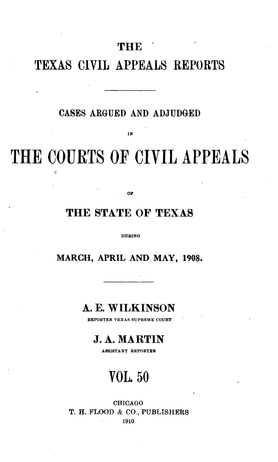 handle is hein.statereports/texcvapp0050 and id is 1 raw text is: THE
TEXAS CIVIL APPEALS REPORTS
CASES ARGUED AND ADJUDGED
IN
THE COURTS OF CIVIL APPEALS
c
OF

THE STATE OF TEXAS
DURING
MARCH, APRIL AND MAY, 1908.

A. E. WILKINSON
REPORTER TEXAS SUPREME COURT
J. A. MARTIN
ASSISTANT REPORTER
VOL. 50
CHICAGO
T. H. FLOOD & CO., PUBLISHERS
1910


