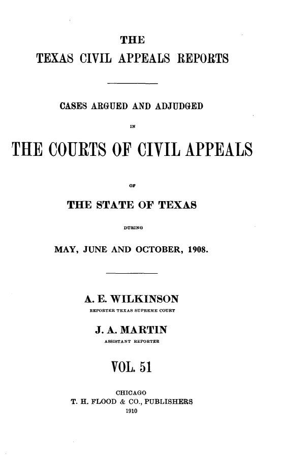 handle is hein.statereports/texcvapp0051 and id is 1 raw text is: THE

TEXAS CIVIL APPEALS REPORTS
CASES ARGUED AND ADJUDGED
IN
THE COURTS OF CIVIL APPEALS
OF

THE STATE OF TEXAS
DUINOC
MAY, JUNE AND OCTOBER, 1908.

A. E. WILKINSON
REPORTER TEXAS SUPREME COURT
J. A. MARTIN
ASSISTANT REPORTER
VOL. 51
CHICAGO
T. H. FLOOD & CO., PUBLISHERS
1910


