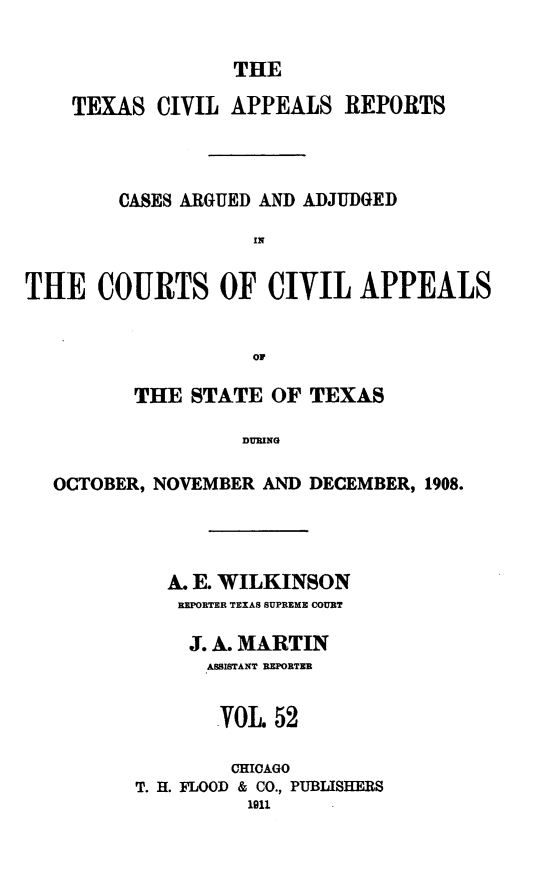 handle is hein.statereports/texcvapp0052 and id is 1 raw text is: THE

TEXAS CIVIL APPEALS REPORTS
CASES ARGUED AND ADJUDGED
IN
THE COURTS OF CIVIL APPEALS
OF
THE STATE OF TEXAS
DURING
OCTOBER, NOVEMBER AND DECEMBER, 1908.

A. E. WILKINSON
REPORTER TEXAS SUPREME COURT
J. A. MARTIN
ASSISTANT REPORTER
VOL 52
CHICAGO
T. H. FLOOD & CO., PUBLISHERS
1911


