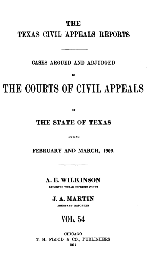 handle is hein.statereports/texcvapp0054 and id is 1 raw text is: THE

TEXAS DIVIL APPEALS REPORTS
CASES ARGUED AND ADJUDGED
IN
THE COURTS OF CIVIL APPEALS
OF

THE STATE OF TEXAS
DURING
FEBRUARY AND MARCH, 1909.

A. E. WILKINSON
REPORTER TEXAS SUPREME COURT
J. A. MARTIN
ASSISTANT REPORTER
VOL. 54
CHICAGO
T. H. FLOOD & CO., PUBLISHERS
1911


