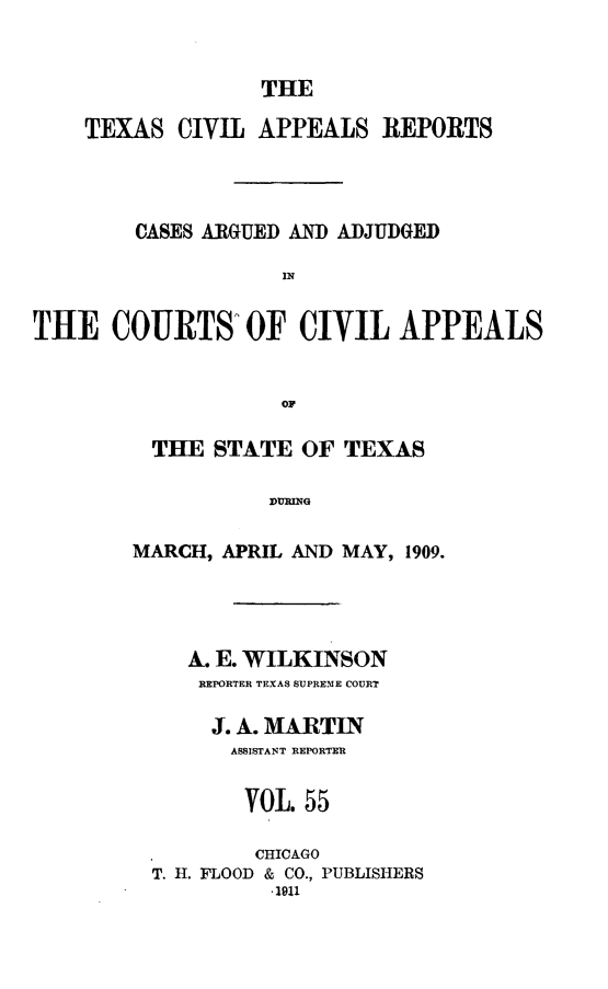 handle is hein.statereports/texcvapp0055 and id is 1 raw text is: THE

TEXAS CIVIL APPEALS REPORTS
CASES ARGUED AND ADJUDGED
IN
THE COURTS' OF CIVIL APPEALS
OF

THE STATE OF TEXAS
MARCH, APRIL AND MAY, 1909.

A. E. WILKINSON
REPORTER TEXAS SUPREME COURT
J. A. MARTIN
ASSISTANT REPORTER
VOL. 55
CHICAGO
T. H. FLOOD & CO., PUBLISHERS
-1911


