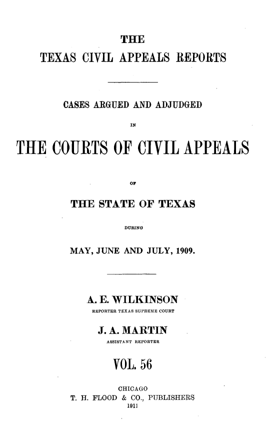 handle is hein.statereports/texcvapp0056 and id is 1 raw text is: THE

TEXAS CIVIL APPEALS REPORTS
CASES ARGUED AND ADJUDGED
IN
THE COURTS OF CIVIL APPEALS
OF

THE STATE OF TEXAS
DURING
MAY, JUNE AND JULY, 1909.

A. E. WILKINSON
REPORTER TEXAS SUPREME COURT
J. A. MARTIN
ASSISTANT REPORTER
VOL. 56
CHICAGO
T. H. FLOOD & CO., PUBLISHERS
1911


