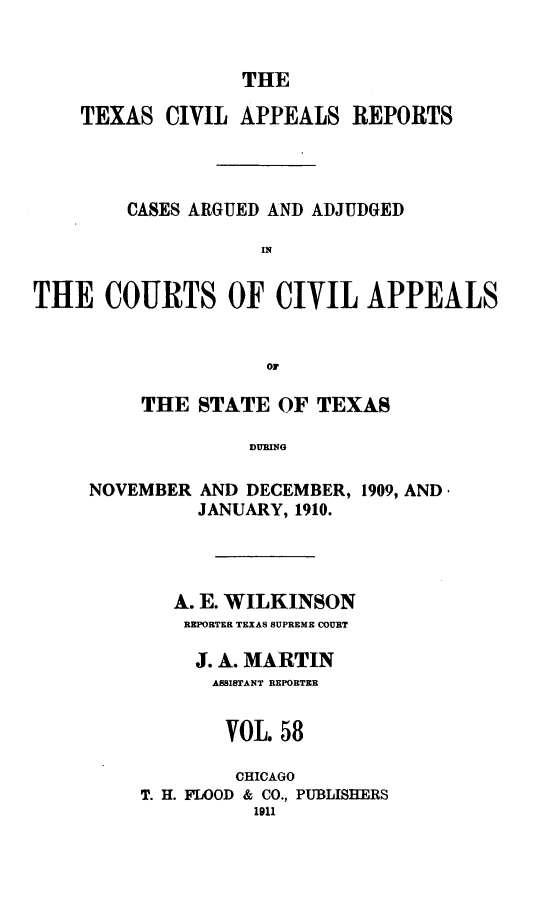 handle is hein.statereports/texcvapp0058 and id is 1 raw text is: THE

TEXAS CIVIL APPEALS REPORTS
CASES ARGUED AND ADJUDGED
THE COURTS OF CIVIL APPEALS
Or

THE STATE OF TEXAS
DURING
NOVEMBER AND DECEMBER, 1909, AND*
JANUARY, 1910.

A. E. WILKINSON
REPORTER TEXAS SUPREME COURT
J. A. MARTIN
ASSISTANT REPORTER
VOL 58
CHICAGO
T. H. FLOOD & CO., PUBLISHERS
1911


