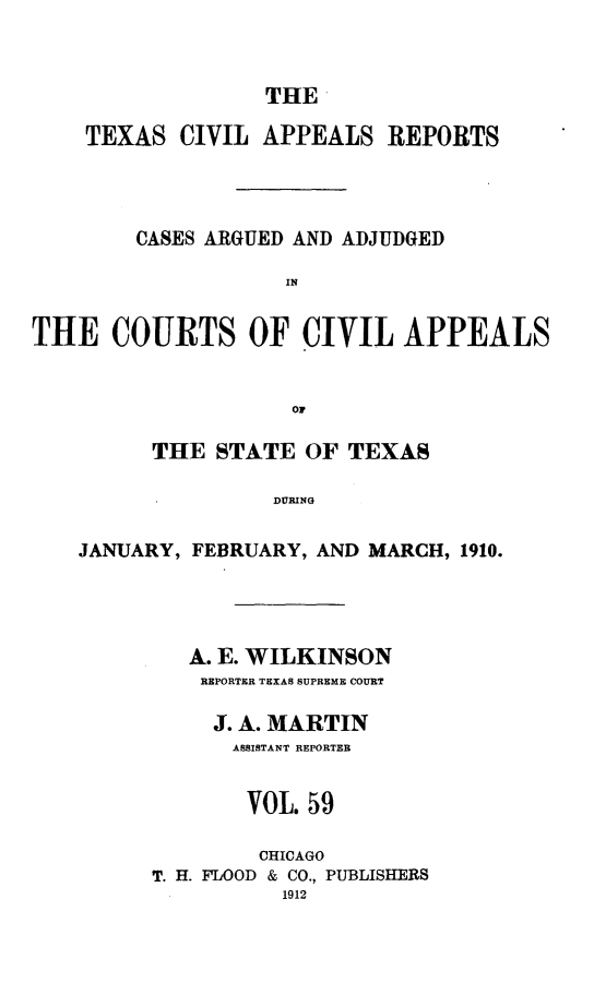 handle is hein.statereports/texcvapp0059 and id is 1 raw text is: THE
TEXAS CIVIL APPEALS REPORTS
CASES ARGUED AND ADJUDGED
IN
THE COURTS OF CIVIL APPEALS
0r
THE STATE OF TEXAS
DURING
JANUARY, FEBRUARY, AND MARCH, 1910.

A. E. WILKINSON
REPORTER TEXAS SUPREME COURT
J. A. MARTIN
ASSISTANT REPORTER
VOL. 59
CHICAGO
T. H. FLOOD & CO., PUBLISHERS
1912


