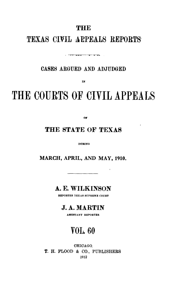 handle is hein.statereports/texcvapp0060 and id is 1 raw text is: THE

TEXAS CIVIL APPEALS REPORTS
CASES ARGUED AND ADJUDGED
IN
THE COURTS OF CIVIL APPEALS
or

THE STATE OF TEXAS
DURING
MARCH, APRIL, AND MAY, 1910.

A. E. WILKINSON
REPORTER TEXAS SUPREME COURT
J. A. MARTIN
ASSISTANT REPORTER
VOL. 60
CHICAGO.
T. H. FLOOD & CO., PUBLISHERS
1912


