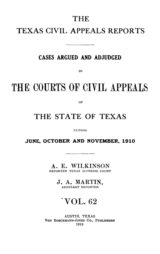 handle is hein.statereports/texcvapp0062 and id is 1 raw text is: THE
TEXAS CIVIL APPEALS REPORTS
CASES ARGUED AND ADJUDGED
IN
THE COURTS OF CIVIL APPEALS
OF
THE STATE OF TEXAS
J ORING
JUNE. OCTOBER AND NOVEMBER. 1910

A. E. WILKINSON
REPORTER TEXAS SUPREME COURT
J. A. MARTIN,
ASSISTANT REPORTER
-VOL. 62
AUSTIN, TEXAS
VON BOECKMANN-JONES CO., PUBLISHERS
1915



