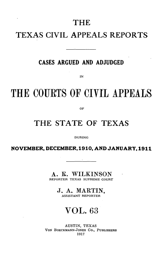 handle is hein.statereports/texcvapp0063 and id is 1 raw text is: THE
TEXAS CIVIL APPEALS REPORTS
CASES ARGUED AND ADJUDGED
IN
THE COURTS OF CIVIL APPEALS
OF
THE STATE OF TEXAS
DURING
NOVEMBER, DECEMBER, 1910, AND JANUARY, 1911

A. E. WILKINSON
REPORTER TEXAS SUPREME COURT
J. A. MARTIN,
ASSISTANT REPORTER
VOL. 63
AUSTIN, TEXAS
VON BOECKMANN-JONES CO., PUBLISHERS
1917


