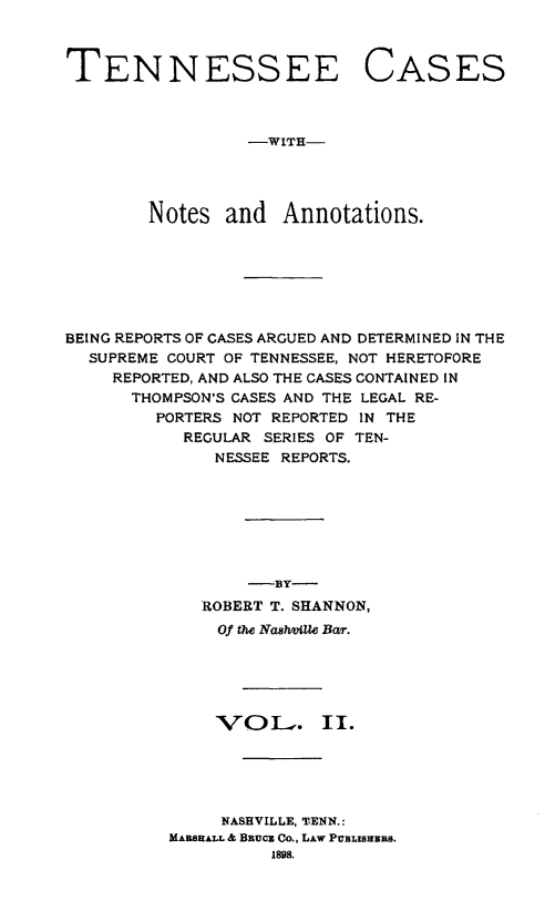 handle is hein.statereports/tncas0002 and id is 1 raw text is: 



TENNESSEE


CASES


-WITH-


        Notes and Annotations.







BEING REPORTS OF CASES ARGUED AND DETERMINED IN THE
  SUPREME COURT OF TENNESSEE, NOT HERETOFORE
     REPORTED, AND ALSO THE CASES CONTAINED IN
     THOMPSON'S CASES AND THE LEGAL RE-
         PORTERS NOT REPORTED IN THE
           REGULAR SERIES OF TEN-
              NESSEE REPORTS.







                 -BY-
             ROBERT T. SHANNON,
               Of the Nash4Uie Bar.





               VOL-v. II.





               NASHVILLE, TENN.:
          MARSEAIL & BRucz Co., LAW PUBLISNEBS.
                    1898.


