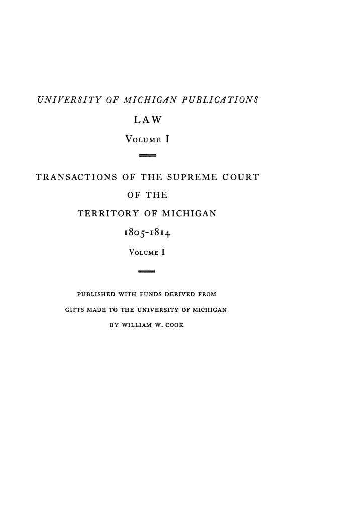 handle is hein.statereports/tsctermi0001 and id is 1 raw text is: 








UNIVERSITY OF MICHIGAN PUBLICATIONS

                 LAW

                 VOLUME I



TRANSACTIONS OF THE SUPREME COURT

                OF THE

       TERRITORY OF MICHIGAN

                1805-i8i4.

                VOLUME I



       PUBLISHED WITH FUNDS DERIVED FROM
     GIFTS MADE TO THE UNIVERSITY OF MICHIGAN
             BY WILLIAM W. COOK


