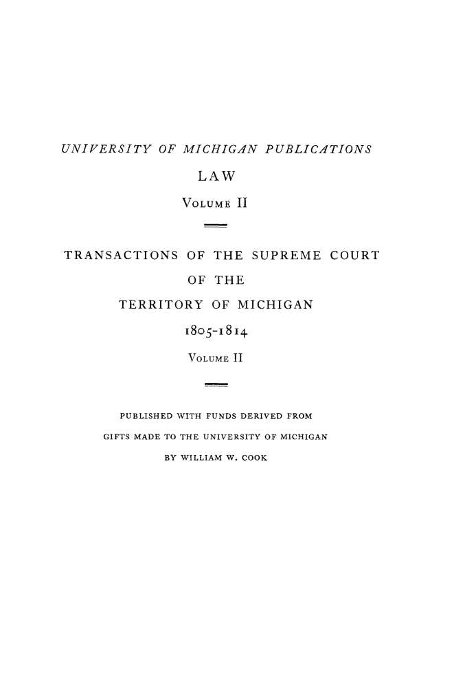 handle is hein.statereports/tsctermi0002 and id is 1 raw text is: 









UNIVERSITY OF MICHIGAN PUBLICATIONS

                 LAW

               VOLUME II



TRANSACTIONS OF THE SUPREME COURT

                OF THE

       TERRITORY OF MICHIGAN

                I8o5-i 814

                VOLUME II



       PUBLISHED WITH FUNDS DERIVED FROM
     GIFTS MADE TO THE UNIVERSITY OF MICHIGAN
             BY WILLIAM W. COOK


