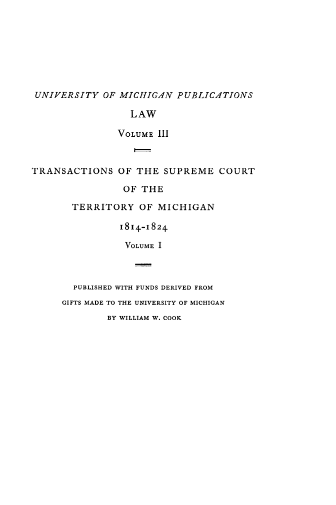 handle is hein.statereports/tsctermi0003 and id is 1 raw text is: 








UNIVERSITY   OF MICHIGAN  PUBLICATIONS

                 LAW

               VOLUME III



TRANSACTIONS   OF  THE SUPREME   COURT

                OF THE

       TERRITORY   OF MICHIGAN

                1814.-1824.

                VOLUME I



       PUBLISHED WITH FUNDS DERIVED FROM
     GIFTS MADE TO THE UNIVERSITY OF MICHIGAN
             BY WILLIAM W. COOK


