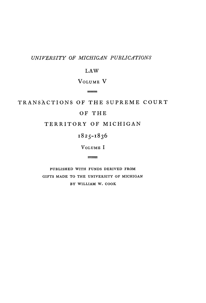 handle is hein.statereports/tsctermi0005 and id is 1 raw text is: 








    UNIVERSITY OF MICHIGAN PUBLICATIONS

                   LAW

                 VOLUME V


TRANSACTIONS OF THE SUPREME COURT

                  OF THE

        TERRITORY OF MICHIGAN

                 1825-1836

                 VOLUME I



         PUBLISHED WITH FUNDS DERIVED FROM
       GIFTS MADE TO THE UNIVERSITY OF MICHIGAN
               BY WILLIAM W. COOK


