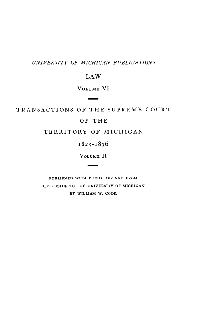 handle is hein.statereports/tsctermi0006 and id is 1 raw text is: 









UNIVERSITY OF MICHIGAN PUBLICATIONS


                   LAW

                 VOLUME VI


TRANSACTIONS OF THE SUPREME COURT

                 OF  THE

        TERRITORY OF MICHIGAN

                 1825-1836

                 VOLUME II



         PUBLISHED WITH FUNDS DERIVED FROM
       GIFTS MADE TO THE UNIVERSITY OF MICHIGAN
               BY WILLIAM W. COOK


