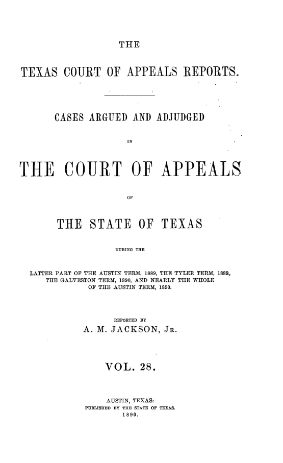 handle is hein.statereports/txcoapre0001 and id is 1 raw text is: THE

TEXAS COURT OF APPEALS REPORTS.
CASES ARGUED AND ADJUDGED
IN
THE COURT OF APPEALS
OF
THE STATE OF TEXAS
DURING THE
LATTER PART OF THE AUSTIN TERM, 1889, THE TYLER TERM, 1889,
THE GALVESTON TERM, 1890, AND NEARLY THE WHOLE
OF THE AUSTIN TERM, 1890.

REPORTED BY
A. M. JACKSON, JR.
VOL. 28.
AUSTIN, TEXAS:
PUBLISHED BY THE STATE OF TEXAS.
1890.


