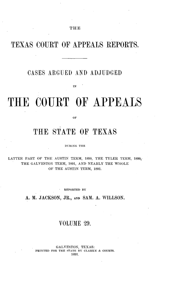 handle is hein.statereports/txcoapre0002 and id is 1 raw text is: THE

TEXAS COURT OF APPEALS REPORTS.
CASES ARGUED AND ADJUDGED
IN
THE COURT OF APPEALS
OF

THE STATE OF

TEXAS

DURING THE

LATTER PART OF THE AUSTIN TERM, 1890, THE TYLER TERM, 1890,,
THE GALVESTON TERM, 1891, AND NEARLY THE WHOLE
OF THE AUSTIN TERM, 1891.
REPORTED BY
A. M. JACKSON, JR., AND SAM. A. WILLSON.
VOLUME 29.
GALVESTON, TEXAS:
PRINTED FOR THE STATE BY CLARKE & COURTS.
1891.



