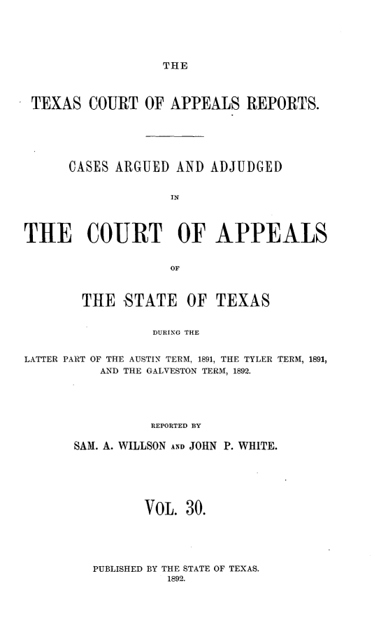 handle is hein.statereports/txcoapre0003 and id is 1 raw text is: THE

TEXAS COURT OF APPEALS REPORTS.
CASES ARGUED AND ADJUDGED
IN
THE COURT OF APPEALS
OF

THE -STATE

OF TEXAS

DURING THE

LATTER PART OF THE AUSTIN TERM, 1891, THE TYLER TERM, 1891,
AND THE GALVESTON TERM, 1892.
REPORTED BY
SAM. A. WILLSON AND JOHN P. WHITE.
VOL. 30.
PUBLISHED BY THE STATE OF TEXAS.
1892.


