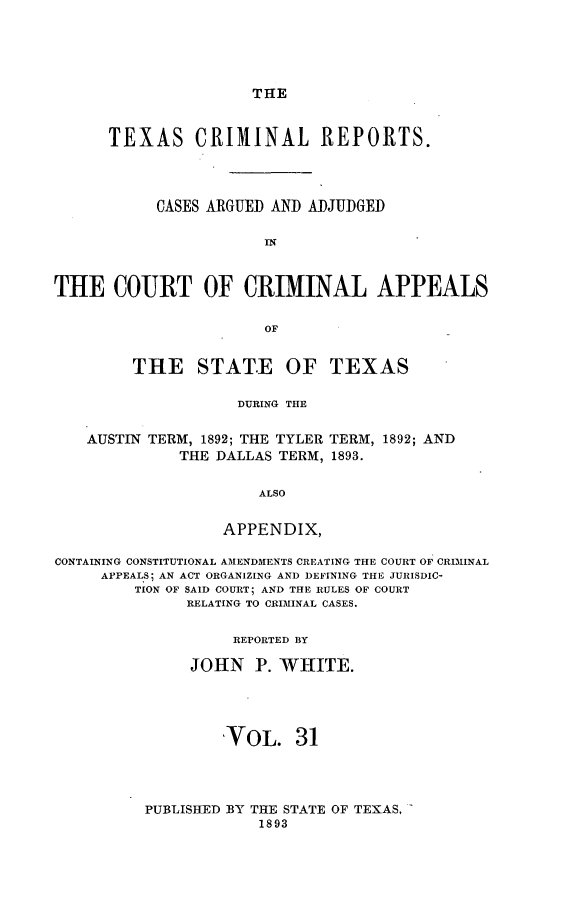 handle is hein.statereports/txcrimrpt0031 and id is 1 raw text is: THE

TEXAS CRIMINAL REPORTS.
CASES ARGUED AND ADJUDGED
IN
THE COURT OF CRIMINAL APPEALS
OF

THE STAT.E

OF TEXAS

DURING THE

AUSTIN TERM, 1892; THE TYLER TERM, 1892; AND
THE DALLAS TERM, 1893.
ALSO
APPENDIX,
CONTAINING CONSTITUTIONAL AMENDM1ENTS CREATING THE COURT OF CRIMINAL
APPEALS; AN ACT ORGANIZING AND DEFINING THE JURISDIC-
TION OF SAID COURT; AND THE RULES OF COURT
RELATING TO CRIMINAL CASES.
REPORTED BY
JOHN P. WHITE.
VOL. 31

PUBLISHED BY THE STATE
1893

OF TEXAS, -


