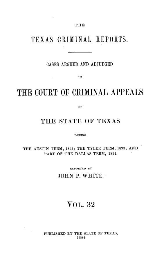 handle is hein.statereports/txcrimrpt0032 and id is 1 raw text is: THE

TEXAS CRIMINAL          REPORTS.
CASES ARGUED AND ADJUDGED
IN
THE COURT OF CRIMINAL APPEALS
OF
THE STATE OF TEXAS
DURING
THE AUSTIN TERM, 1893; THE TYLER TERM, 1893; AND
PART OF THE DALLAS TERM, 1894.

REPORTED BY
JOHN P. WHITE. 
VOL. 32

PUBLISHED BY THE STATE OF TEXAS,
1894


