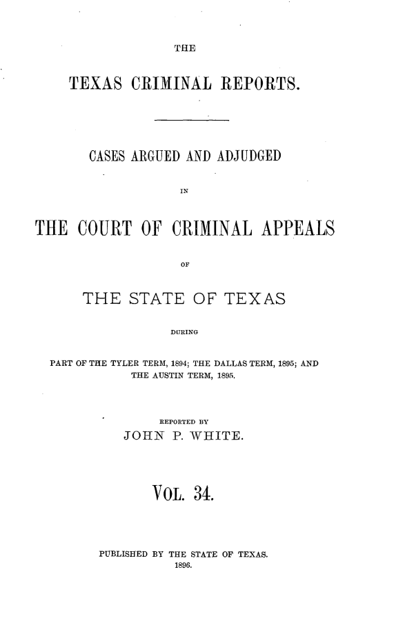 handle is hein.statereports/txcrimrpt0034 and id is 1 raw text is: THE

TEXAS CRIMINAL REPORTS.
CASES ARGUED AND ADJUDGED
IN
THE COURT OF CRIMINAL APPEALS
OF
THE STATE OF TEXAS
DURING
PART OF THE TYLER TERM, 1894; THE DALLAS TERM, 1895; AND
THE AUSTIN TERM, 1895.

REPORTED BY
JOHN P. WHITE.
VOL. 34.

BY THE STATE OF TEXAS.
1896.

PUBLISHED


