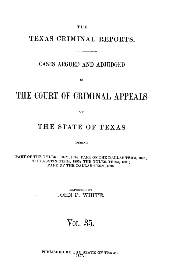 handle is hein.statereports/txcrimrpt0035 and id is 1 raw text is: THE

TEXAS CRIMINAL REPORTS.
CASES ARGUED AND ADJUDGED
IN
THE COURT OF CRIMINAL APPEALS
OF
THE STATE OF TEXAS
DURING
PART OF THE TYLER TERM, 1894; PART OF THE DALLAS TERM, 1895;
THE AUSTIN TERM, 1895; THE TYLER TERM, 1896;
PART OF THE DALLAS TERM, 1896.

REPORTED BY
JOHN P. WHITE.
VOL. 35.

PUBLISHED BY THE STATE OF TEXAS.
1897.


