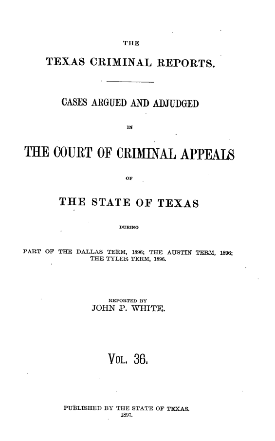handle is hein.statereports/txcrimrpt0036 and id is 1 raw text is: THE

TEXAS CRIMINAL REPORTS.
CASES ARGUED AND ADJUDGED
THE COURT OF CRIMINAL APPEALS
OF
THE STATE OF TEXAS
DURING
PART OF THE DALLAS TERM, 1896; THE AUSTIN TERM, 1896;
THE TYLER TERM, 1896.
REPORTED BY
JOHN P. WHITE.
VOL, 36.

PUBLISHED BY THE STATE OF TEXAS.
1897.


