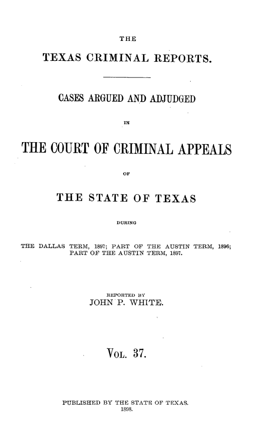 handle is hein.statereports/txcrimrpt0037 and id is 1 raw text is: THE

TEXAS CRIMINAL REPORTS.
CASES ARGUED AND ADJUDGED
IN
THE COURT OF CRIMINAL APPEALS
OF

THE STATE

OF TEXAS

DURING

THE DALLAS TERM, 1897; PART OF THE AUSTIN TERM, 1896;
PART OF THE AUSTIN TERM, 1897.
REPORTED BY
JOHN P. WHITE.
VoL. 37.

PUBLISHED BY THE STATE OF TEXAS.
1898.


