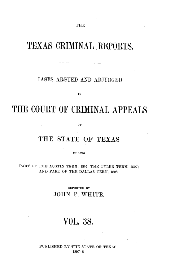 handle is hein.statereports/txcrimrpt0038 and id is 1 raw text is: THE

TEXAS CRIMINAL :REPORTS.
CASES ARGUED AND ADJUDGED
IN
THE COURT OF CRIMINAL APPEALS
OF

THE STATE

OF TEXAS

DURING

PART OF THE AUSTIN TERM, 1897; THE TYLER TERM, 189'7;
AND PART OF THE DALLAS TERM, 1898.
REPORTED BY
JOHN P. WHITE.
VOL. 38.
PUBLISHED BY THE STATE OF TEXAS
1897-8


