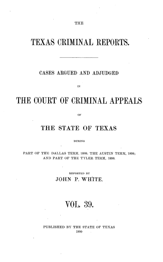 handle is hein.statereports/txcrimrpt0039 and id is 1 raw text is: THE

TEXAS CRIMINAL REPORTS.
CASES ARGUED AND ADJUDGED
IN
THE COURT OF CRIMINAL APPEALS
OF
THE STATE OF TEXAS
DURING
PART OF THE DALLAS TERM, 1898; THE AUSTIN TERM, 1898;
AND PART OF THE TYLER TERM, 1898.

REPORTED BY
JOHN P. WHITE.
VOL. 39.
PUBLISHED BY THE STATE OF TEXAS


