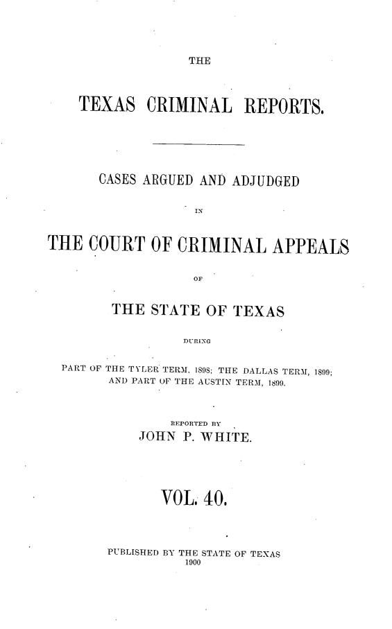 handle is hein.statereports/txcrimrpt0040 and id is 1 raw text is: THE

TEXAS CRIMINAL         REPORTS.
CASES ARGUED AND ADJUDGED
IN
THE COURT OF CRIMINAL APPEALS
OF
THE STATE OF TEXAS
DURING
PART OF THE TYLER TERM. 189S; THE DALLAS TERM, 1899;
AND PART OF THE AUSTIN TERM, 1899.

IREPORTED 13Y
JOHN P. WHITE.
VOL. 40.

PUBLISHED BY THE STATE OF TEXAS
1900



