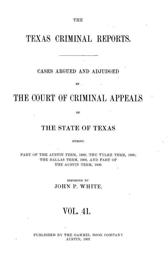 handle is hein.statereports/txcrimrpt0041 and id is 1 raw text is: THE

TEXAS CRIMINAL REPORTS,
CASES ARGUED AND ADJUDGED
IN
THE COURT OF CRIMINAL APPEALS
OF
THE STATE OF TEXAS
DURING
PART OF THE AUSTIN TERM, 1899; THE TYLER TER-M, 1899;
THE DALLAS TERM, 1900, AND PART OF
THE AUSTIN TERM, 1900.

REPORTED BY
JOHN P. WHIrE.
VOL. 41.
PUBLISHED BY THE GA-MMEL BOOK COMPANY
AUSTIN, 1902


