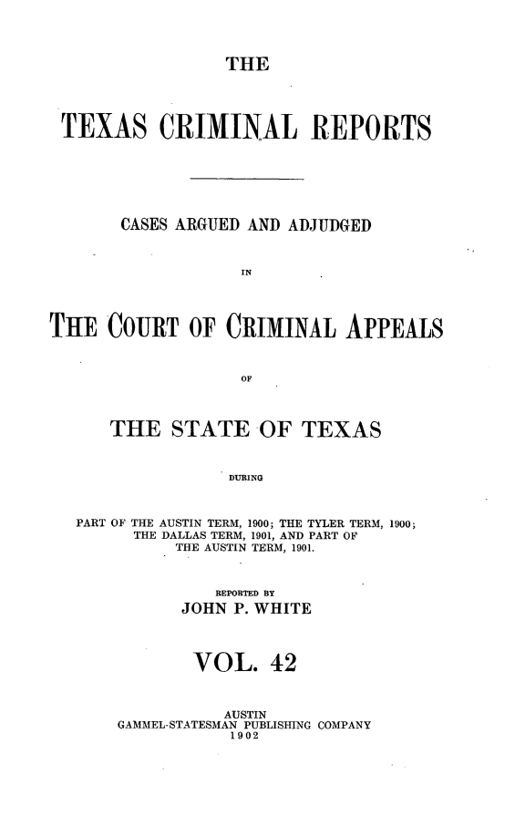 handle is hein.statereports/txcrimrpt0042 and id is 1 raw text is: THE

TEXAS CRIMINAL REPORTS
CASES ARGUED AND ADJUDGED
IN
THE COURT OF CRIMINAL APPEALS
OF
THE STATE -OF TEXAS
DURING
PART OF THE AUSTIN TERM, 1900; THE TYLER TERM, 1900;
THE DALLAS TERM, 1901, AND PART OF
THE AUSTIN TERM, 1901.

REPORTED BY
JOHN P. WHITE
VOL. 42
AUSTIN
GAMMEL-STATESMAN PUBLISHING COMPANY
1902


