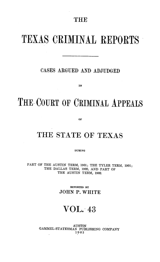 handle is hein.statereports/txcrimrpt0043 and id is 1 raw text is: THE
TEXAS CRIMINAL REPORTS
CASES ARGUED AND ADJUDGED
IN
THE COURT OF CRIMINAL APPEALS
OF
THE STATE OF TEXAS
DURING
PART OF THE AUSTIN TERM, 1901; THE TYLER TERM, 1901;
THE DALLAS TERM, 1902, AND PART OF
THE AUSTIN TERM, 1902.

REPORTED BY
JOHN P. WHITE
VOL.. 43
AUSTIN
GAMMEL-STATESMAN PUBLISHING COIPANY
1903


