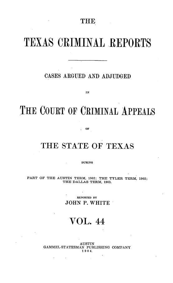 handle is hein.statereports/txcrimrpt0044 and id is 1 raw text is: THE

TEXAS CRIMINAL REPORTS
CASES ARGUED AND ADJUDGED
IN
THE COURT OF CRIMINAL APPEALS
OF
THE STATE. OF TEXAS
DURING
PART OF THE AUSTIN TERM, 1902; THE TYLER TERM, 1902;
THE DALLAS TERM, 1903.

REPORTED BY
JOHN P. WHITE
VOL. 44
AUSTIN
GAMMEL-STATESMAN PUBLISHING COMPANY
1904.


