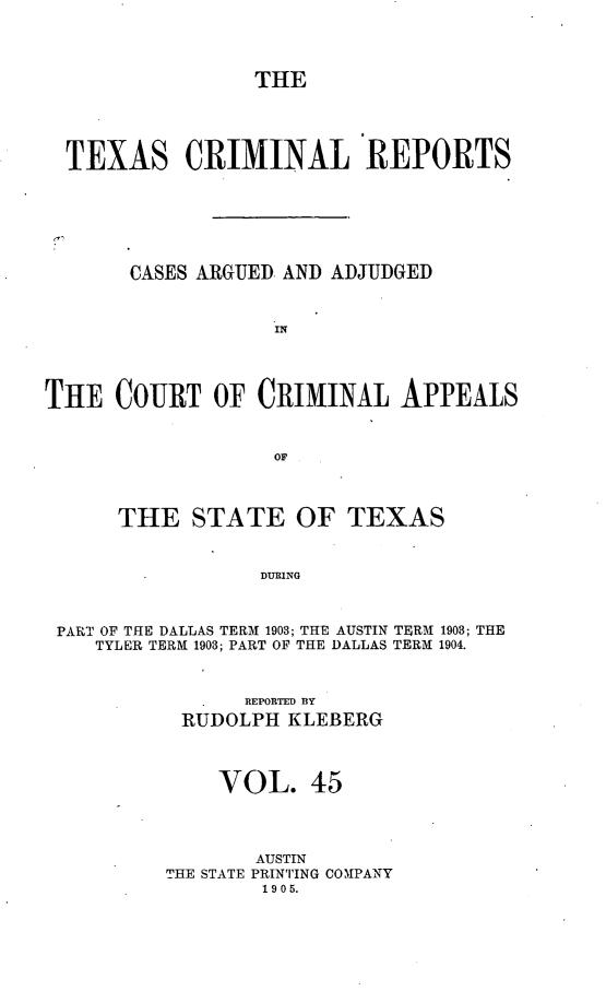 handle is hein.statereports/txcrimrpt0045 and id is 1 raw text is: THE

TEXAS CRIMINAL REPORTS
CASES ARGUED AND ADJUDGED
IN
THE COURT OF CRIMINAL APPEALS
OF
THE STATE OF TEXAS
DURING
PART OF THE DALLAS TERM 1903; THE AUSTIN TERM 1903; THE
TYLER TERM 1903; PART OF THE DALLAS TERM 1904.

REPORTED BY
RUDOLPH KLEBERG
VOL. 45
AUSTIN
THE STATE PRINTING COMIPANY
1905.


