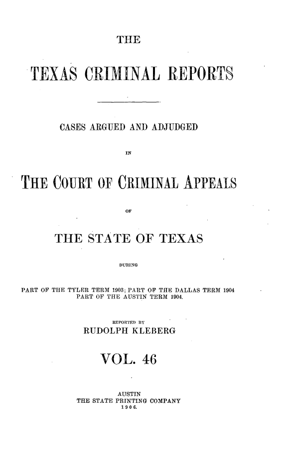 handle is hein.statereports/txcrimrpt0046 and id is 1 raw text is: THE

TEXAS CRIMINAL REPORTS
CASES ARGUED AND ADJUDGED
IN
THE COURT OF CRIMINAL APPEALS
OF
THE STATE OF TEXAS
DURING
PART OF THE TYLER TERM 1903; PART OF THE DALLAS TERM 1904
PART OF THE AUSTIN TERM 1904.

REPORTED BY
RUDOLPH KLEBERG
VOL. 46
AUSTIN
THE STATE PRINTING COMPANY
190 6.


