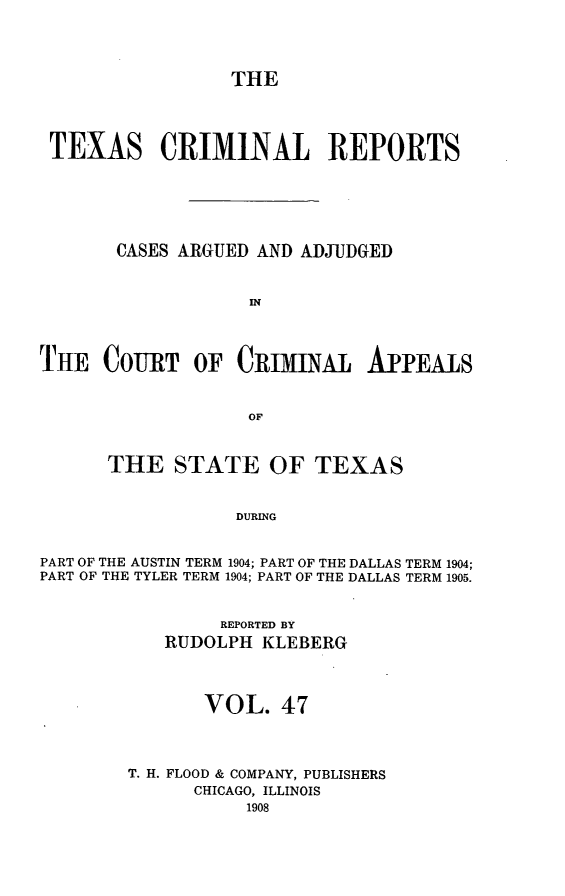 handle is hein.statereports/txcrimrpt0047 and id is 1 raw text is: THE

TEXAS CRIMINAL REPORTS
CASES ARGUED AND ADJUDGED
IN
THE COURT OF CRIMINAL APPEA1S
OF
THE STATE OF TEXAS
DURING
PART OF THE AUSTIN TERM 1904; PART OF THE DALLAS TERM 1904;
PART OF THE TYLER TERM 1904; PART OF THE DALLAS TERM 1905.

REPORTED BY
RUDOLPH KLEBERG
VOL. 47
T. H. FLOOD & COMPANY, PUBLISHERS
CHICAGO, ILLINOIS
1908


