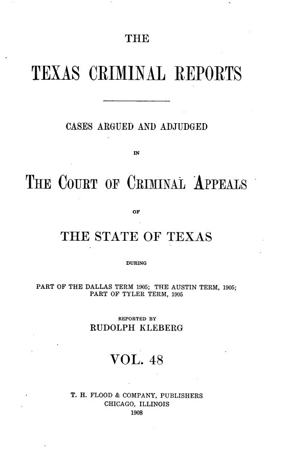 handle is hein.statereports/txcrimrpt0048 and id is 1 raw text is: THE
TEXAS CRIMINAL REPORTS
CASES ARGUED AND ADJUDGED
IN
THE COURT OF CRIMINAL APPEALS
OF
THE STATE OF TEXAS
DURING
PART OF THE DALLAS TERM 1905; THE AUSTIN TERM, 1905;
PART OF TYLER TERM, 1905

REPORTED BY
RUDOLPH KLEBERG
VOL. 48
T. H. FLOOD & COMPANY, PUBLISHERS
CHICAGO, ILLINOIS


